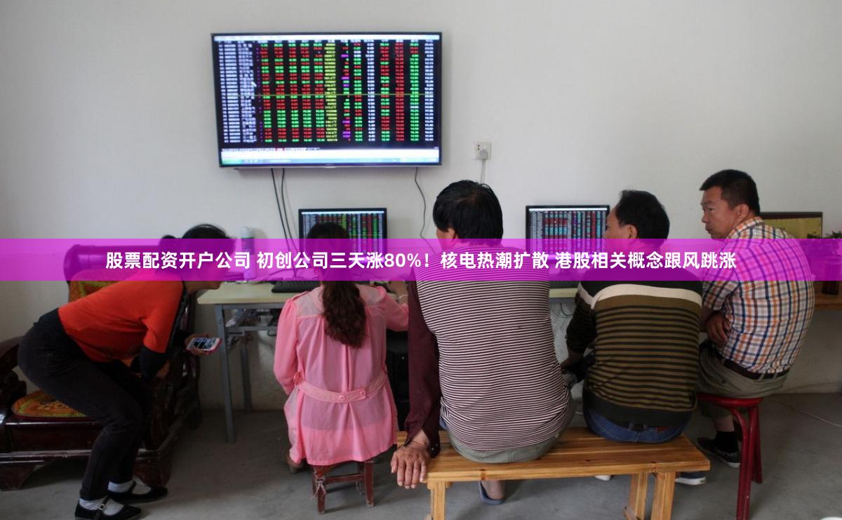 股票配资开户公司 初创公司三天涨80%！核电热潮扩散 港股相关概念跟风跳涨