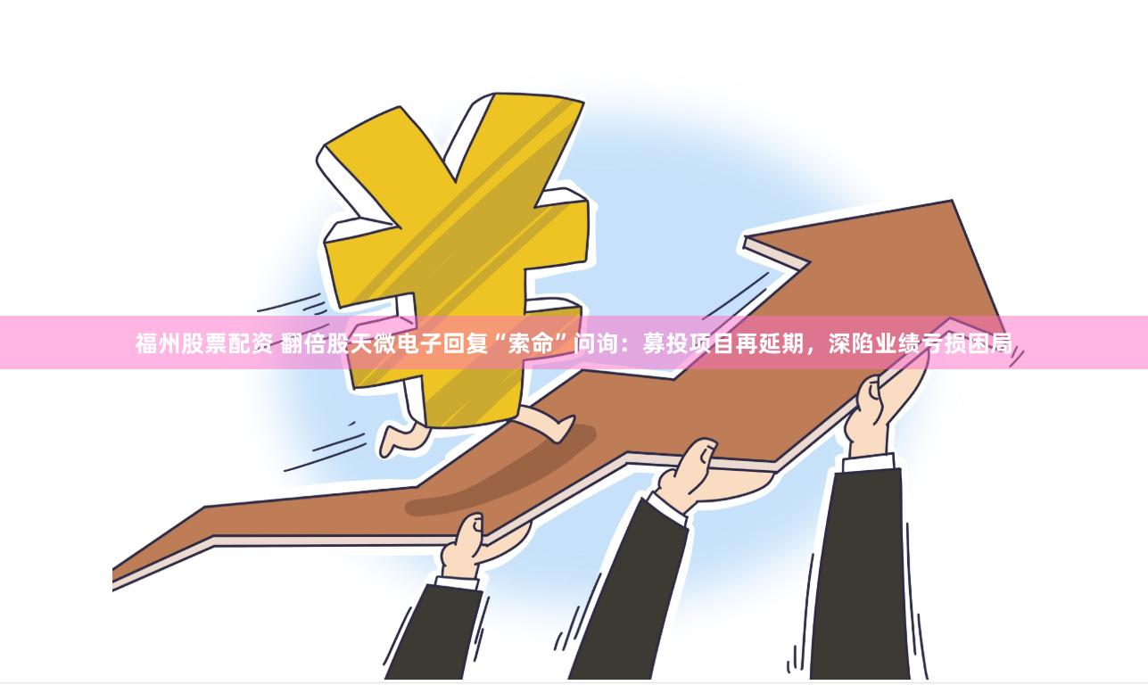 福州股票配资 翻倍股天微电子回复“索命”问询：募投项目再延期，深陷业绩亏损困局