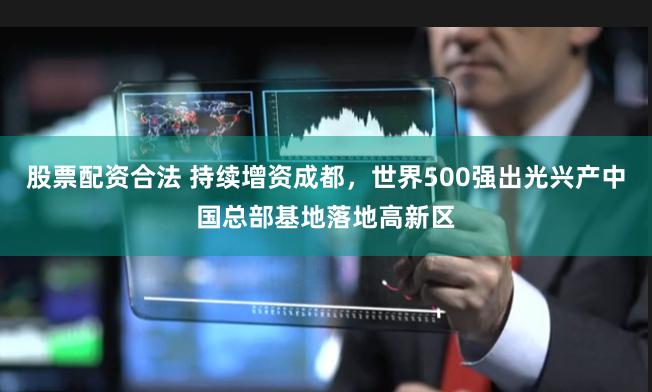 股票配资合法 持续增资成都，世界500强出光兴产中国总部基地落地高新区