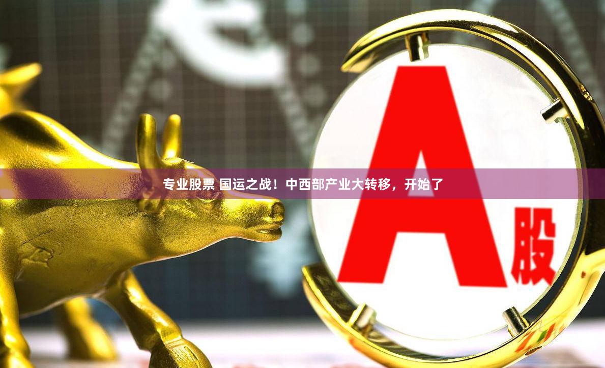 专业股票 国运之战！中西部产业大转移，开始了