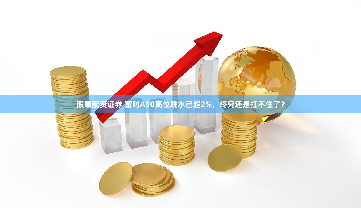 股票配资证券 富时A50高位跳水已超2%，终究还是扛不住了？