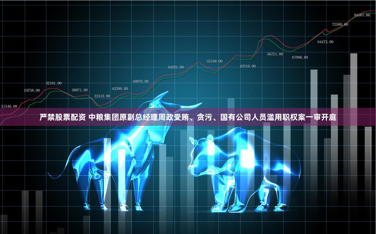 严禁股票配资 中粮集团原副总经理周政受贿、贪污、国有公司人员滥用职权案一审开庭