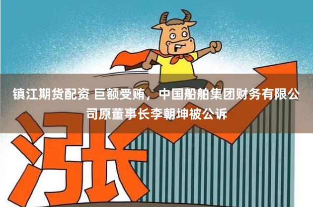 镇江期货配资 巨额受贿，中国船舶集团财务有限公司原董事长李朝坤被公诉