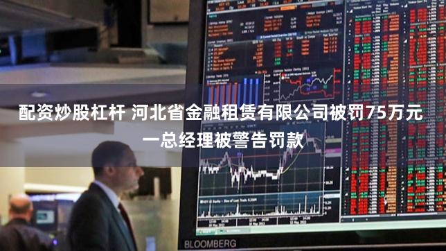 配资炒股杠杆 河北省金融租赁有限公司被罚75万元 一总经理被警告罚款