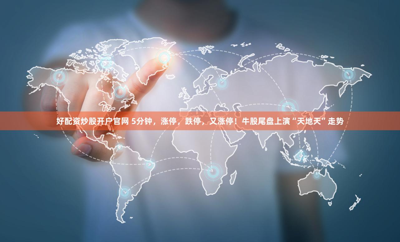 好配资炒股开户官网 5分钟，涨停，跌停，又涨停！牛股尾盘上演“天地天”走势