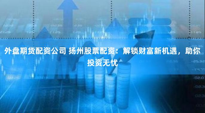 外盘期货配资公司 扬州股票配资：解锁财富新机遇，助你投资无忧