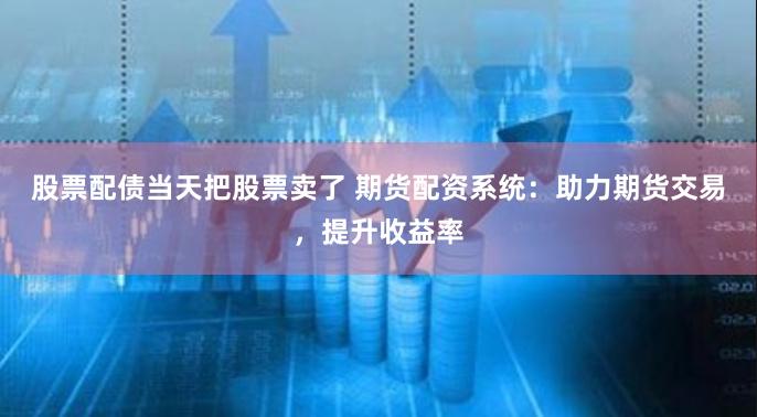 股票配债当天把股票卖了 期货配资系统：助力期货交易，提升收益率