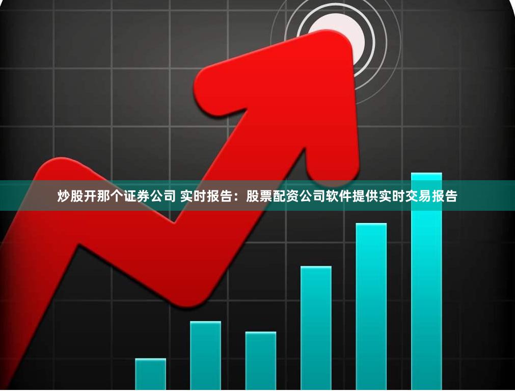 炒股开那个证券公司 实时报告：股票配资公司软件提供实时交易报告