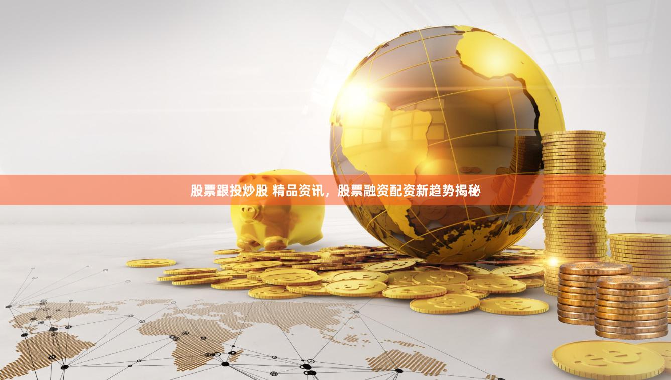 股票跟投炒股 精品资讯，股票融资配资新趋势揭秘