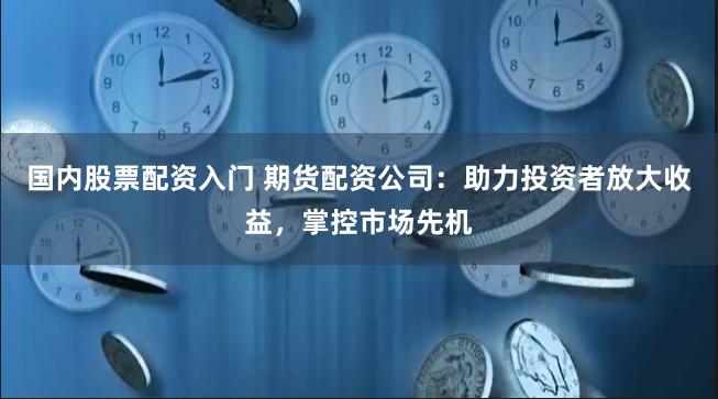 国内股票配资入门 期货配资公司：助力投资者放大收益，掌控市场先机