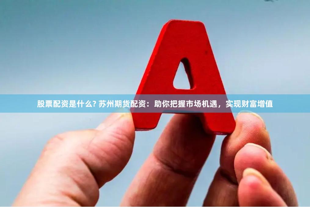 股票配资是什么? 苏州期货配资：助你把握市场机遇，实现财富增值