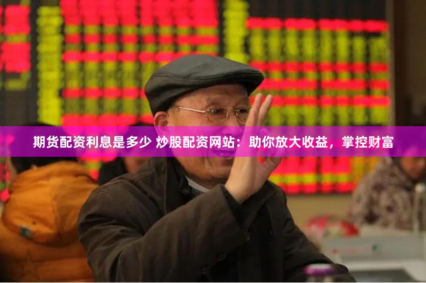 期货配资利息是多少 炒股配资网站：助你放大收益，掌控财富