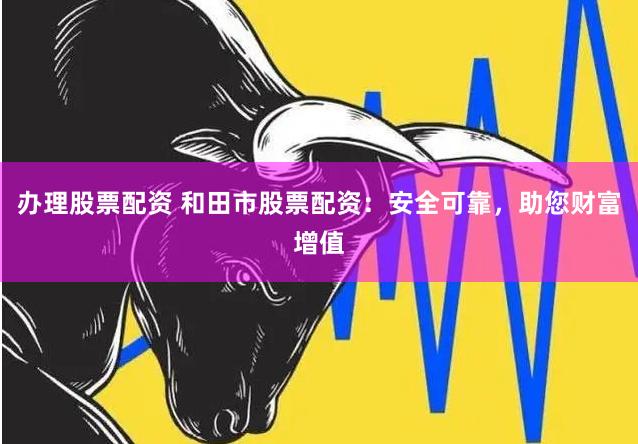 办理股票配资 和田市股票配资：安全可靠，助您财富增值
