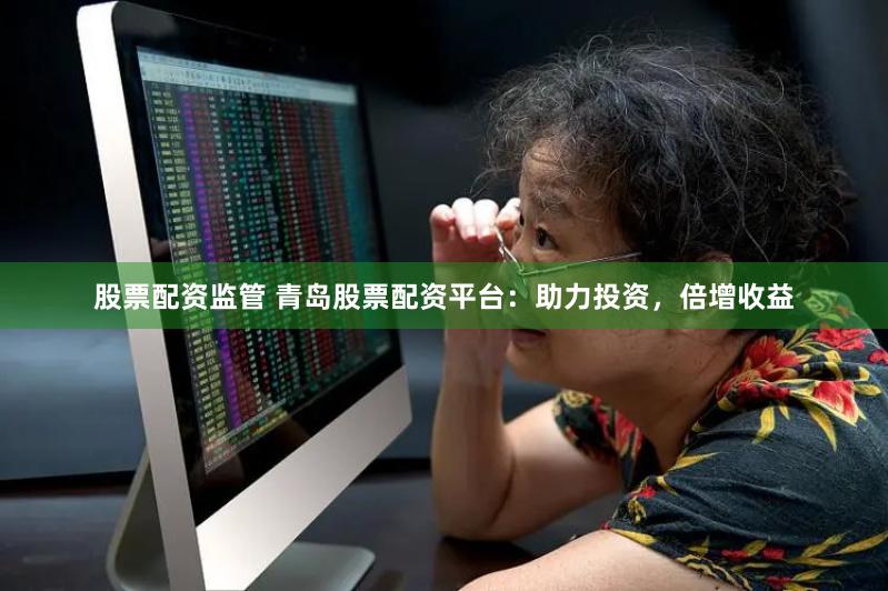 股票配资监管 青岛股票配资平台：助力投资，倍增收益