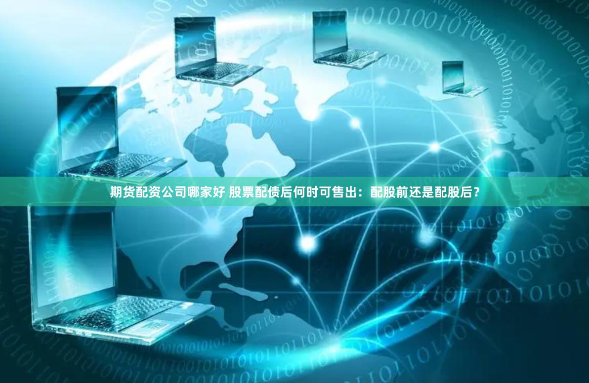 期货配资公司哪家好 股票配债后何时可售出：配股前还是配股后？