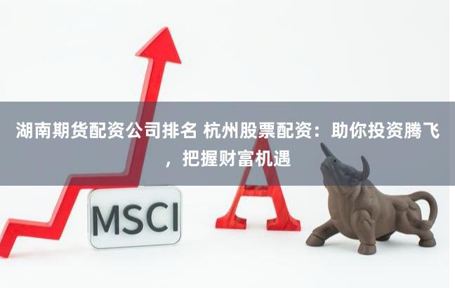湖南期货配资公司排名 杭州股票配资：助你投资腾飞，把握财富机遇