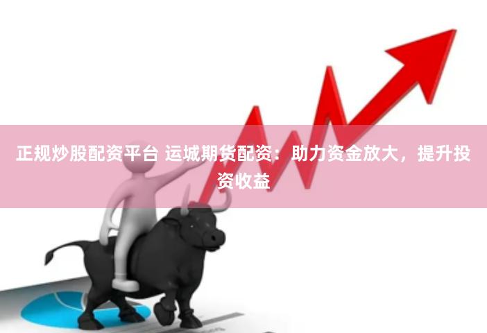 正规炒股配资平台 运城期货配资：助力资金放大，提升投资收益