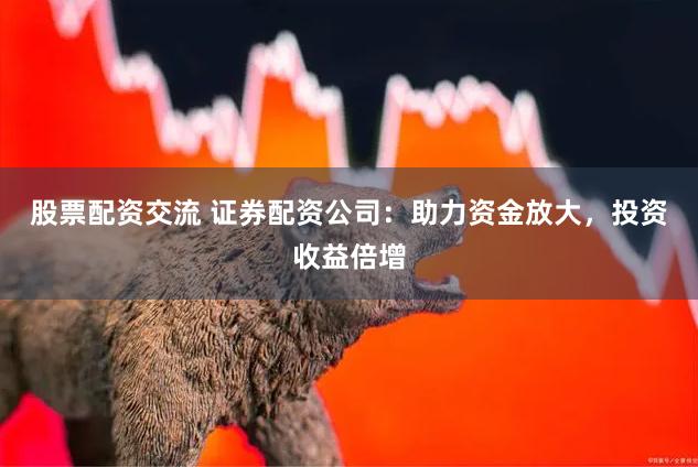 股票配资交流 证券配资公司：助力资金放大，投资收益倍增