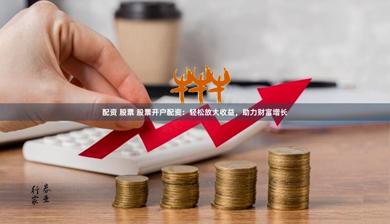 配资 股票 股票开户配资：轻松放大收益，助力财富增长