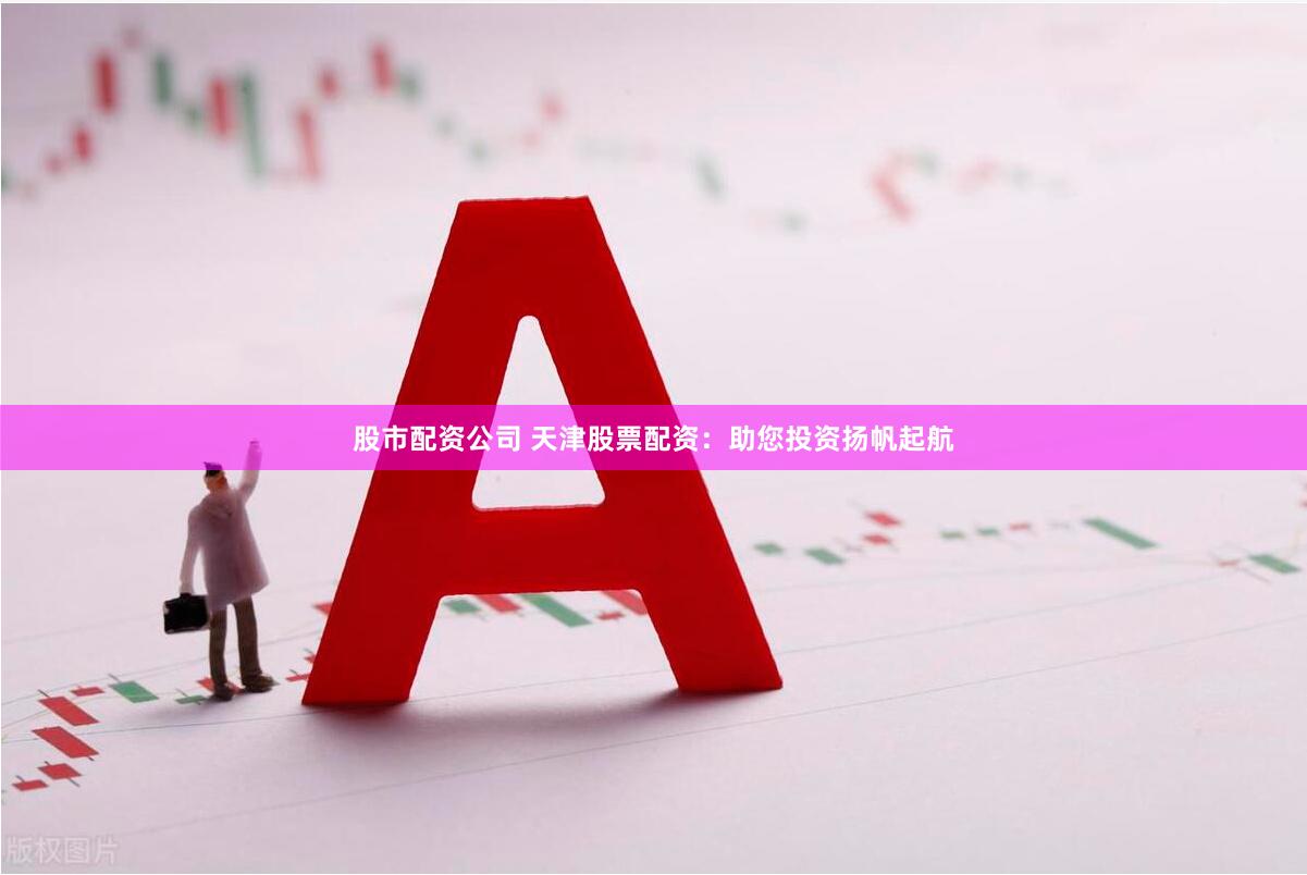 股市配资公司 天津股票配资：助您投资扬帆起航