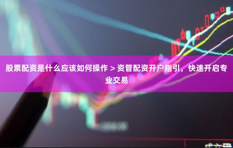 股票配资是什么应该如何操作 > 资管配资开户指引，快速开启专业交易
