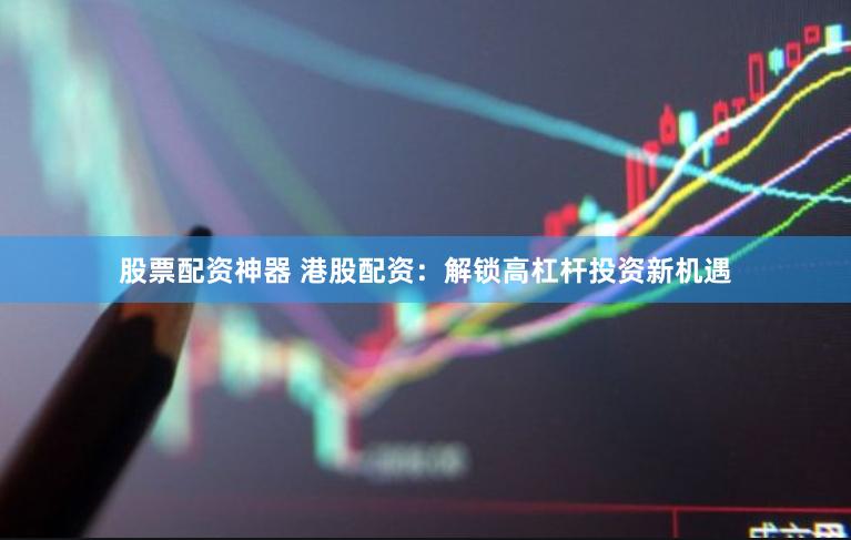 股票配资神器 港股配资：解锁高杠杆投资新机遇