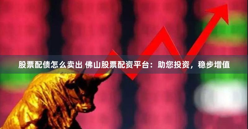 股票配债怎么卖出 佛山股票配资平台：助您投资，稳步增值