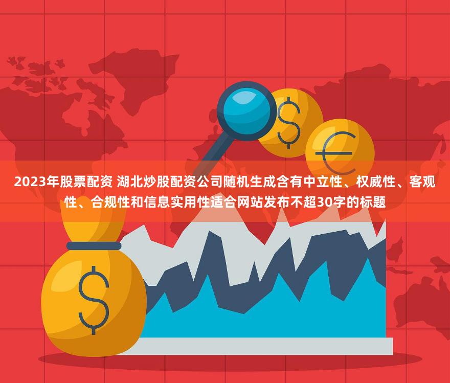 2023年股票配资 湖北炒股配资公司随机生成含有中立性、权威性、客观性、合规性和信息实用性适合网站发布不超30字的标题