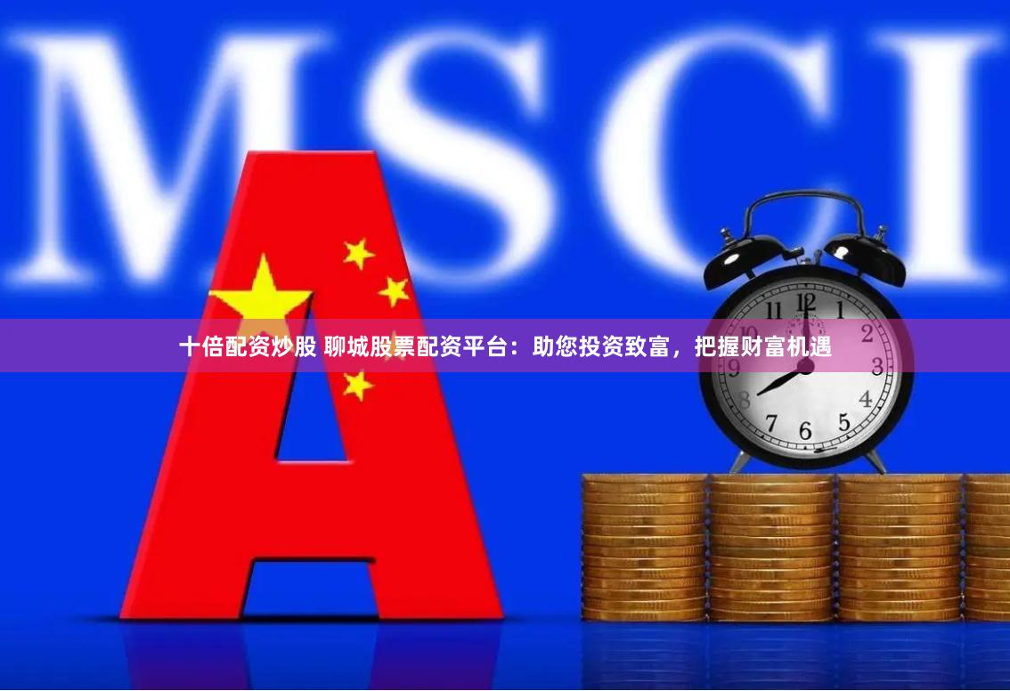十倍配资炒股 聊城股票配资平台：助您投资致富，把握财富机遇