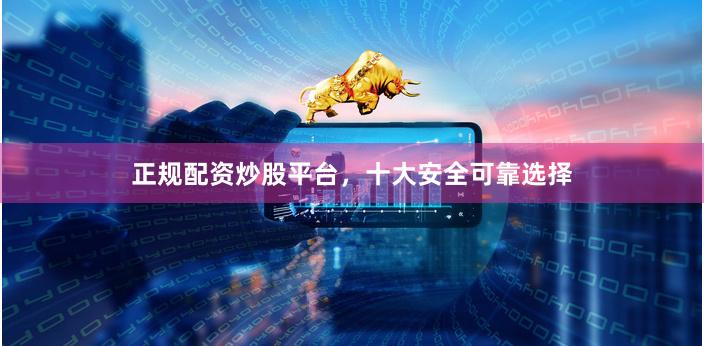 正规配资炒股平台，十大安全可靠选择